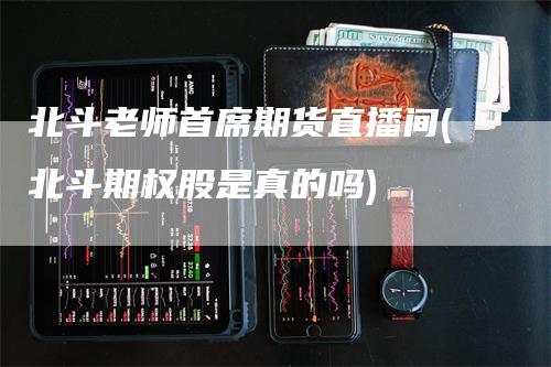 北斗老师首席期货直播间(北斗期权股是真的吗)