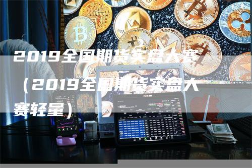 2019全国期货实盘大赛（2019全国期货实盘大赛轻量）