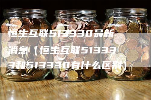 恒生互联513330最新消息（恒生互联513333和513330有什么区别）