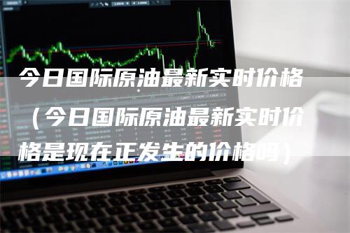 今日国际原油最新实时价格（今日国际原油最新实时价格是现在正发生的价格吗）