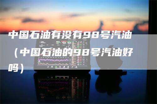 中国石油有没有98号汽油（中国石油的98号汽油好吗）