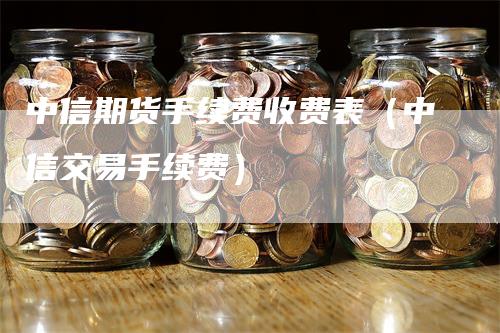 中信期货手续费收费表（中信交易手续费）