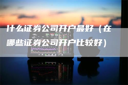 什么证券公司开户最好（在哪些证券公司开户比较好）