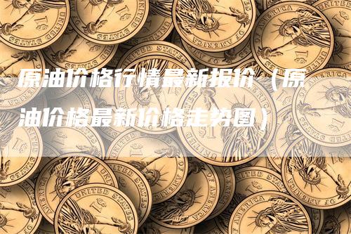 原油价格行情最新报价（原油价格最新价格走势图）