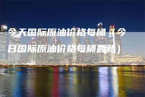 今天国际原油价格每桶（今日国际原油价格每桶最新）