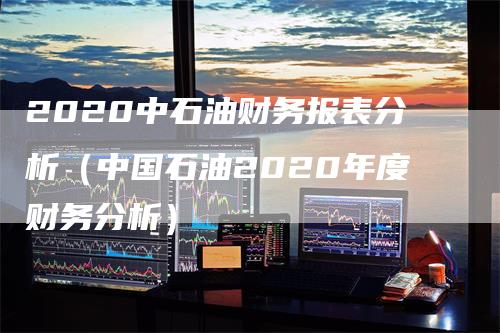 2020中石油财务报表分析（中国石油2020年度财务分析）