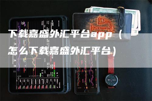 下载嘉盛外汇平台app（怎么下载嘉盛外汇平台）