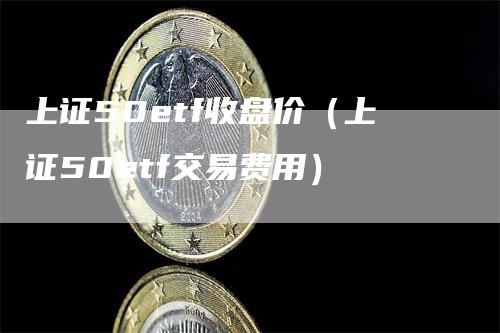 上证50etf收盘价（上证50etf交易费用）