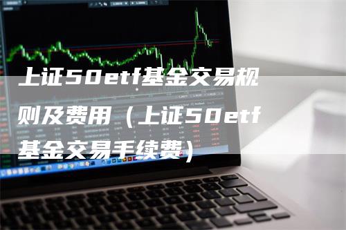 上证50etf基金交易规则及费用（上证50etf基金交易手续费）