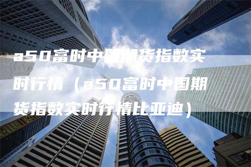 a50富时中国期货指数实时行情（a50富时中国期货指数实时行情比亚迪）