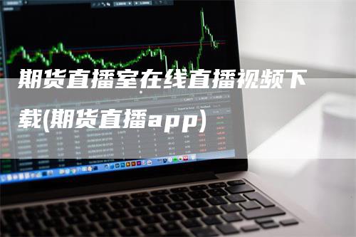 期货直播室在线直播视频下载(期货直播app)