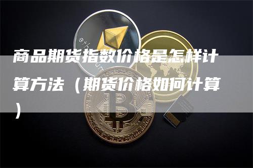 商品期货指数价格是怎样计算方法（期货价格如何计算）