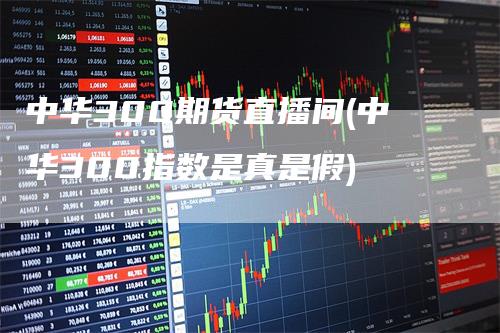 中华300期货直播间(中华300指数是真是假)