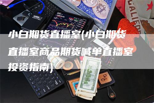 小白期货直播室(小白期货直播室商品期货喊单直播室投资指南)