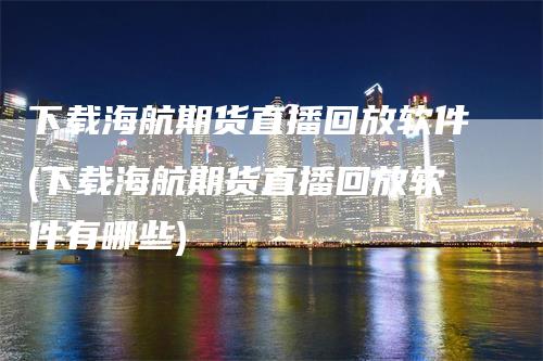 下载海航期货直播回放软件(下载海航期货直播回放软件有哪些)