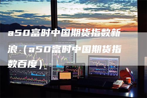 a50富时中国期货指数新浪（a50富时中国期货指数百度）