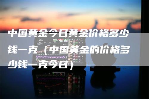 中国黄金今日黄金价格多少钱一克（中国黄金的价格多少钱一克今日）