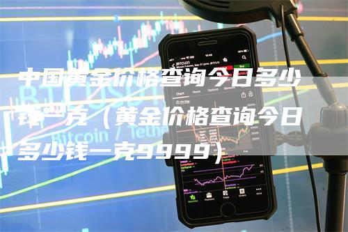 中国黄金价格查询今日多少钱一克（黄金价格查询今日多少钱一克9999）