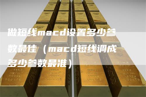 做短线macd设置多少参数最佳（macd短线调成多少参数最准）