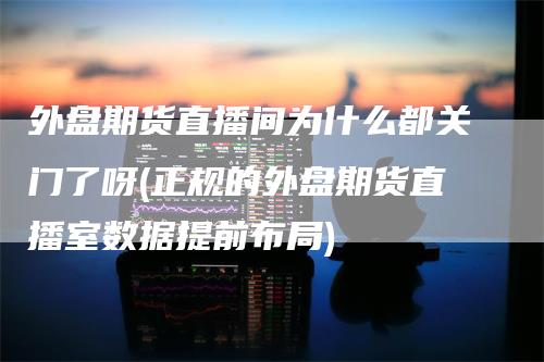 外盘期货直播间为什么都关门了呀(正规的外盘期货直播室数据提前布局)