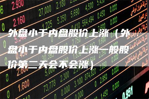 外盘小于内盘股价上涨（外盘小于内盘股价上涨一般股价第二天会不会涨）