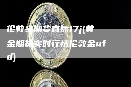 伦敦金期货直播17j(黄金期货实时行情伦敦金ufd)