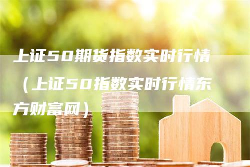 上证50期货指数实时行情（上证50指数实时行情东方财富网）