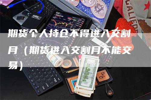 期货个人持仓不得进入交割月（期货进入交割月不能交易）