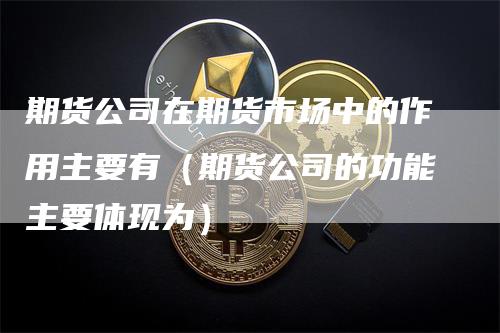 期货公司在期货市场中的作用主要有（期货公司的功能主要体现为）