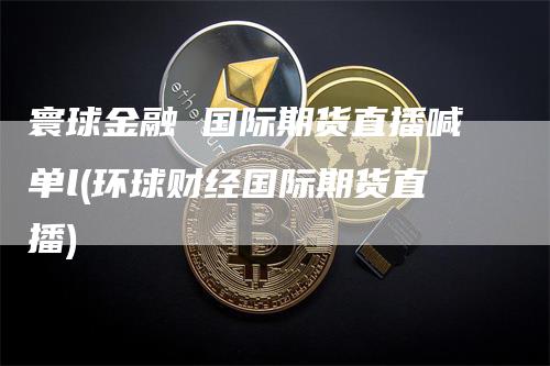 寰球金融 国际期货直播喊单l(环球财经国际期货直播)