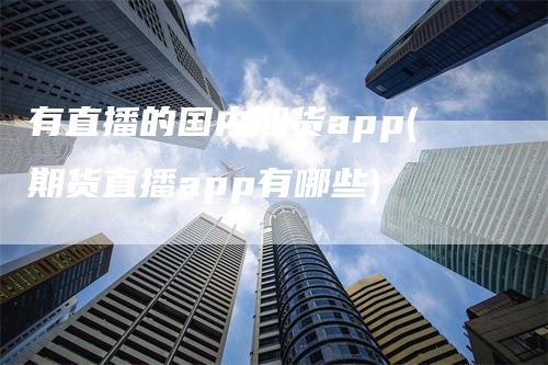 有直播的国内期货app(期货直播app有哪些)