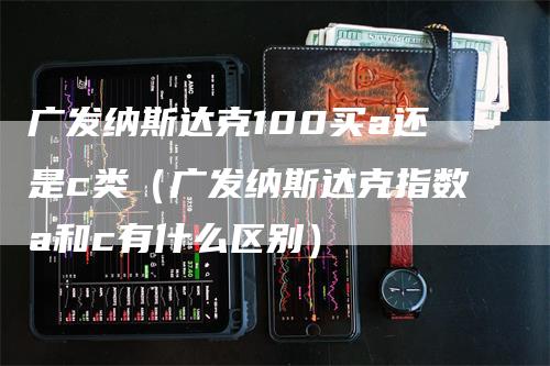 广发纳斯达克100买a还是c类（广发纳斯达克指数a和c有什么区别）