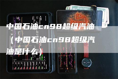 中国石油cn98超级汽油（中国石油cn98超级汽油是什么）