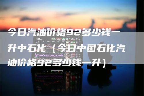 今日汽油价格92多少钱一升中石化（今日中国石化汽油价格92多少钱一升）