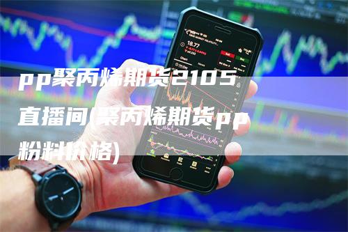 pp聚丙烯期货2105 直播间(聚丙烯期货pp 粉料价格)