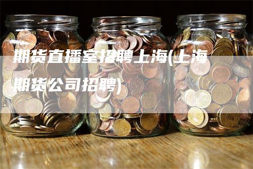 期货直播室招聘上海(上海期货公司招聘)