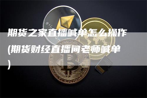 期货之家直播喊单怎么操作(期货财经直播间老师喊单)