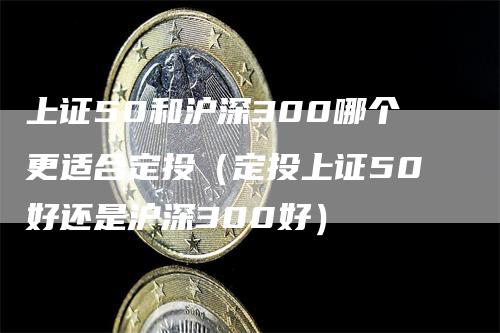 上证50和沪深300哪个更适合定投（定投上证50好还是沪深300好）