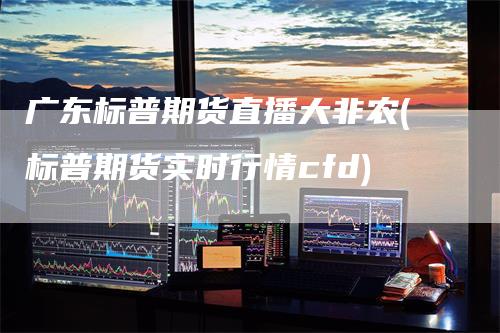 广东标普期货直播大非农(标普期货实时行情cfd)