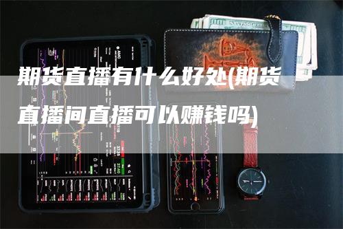 期货直播有什么好处(期货直播间直播可以赚钱吗)