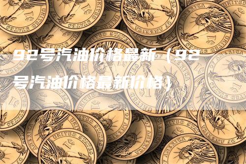 92号汽油价格最新（92号汽油价格最新价格）