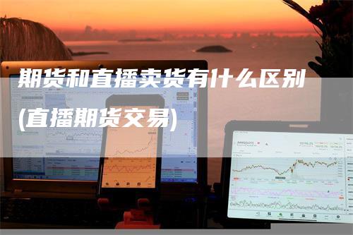 期货和直播卖货有什么区别(直播期货交易)