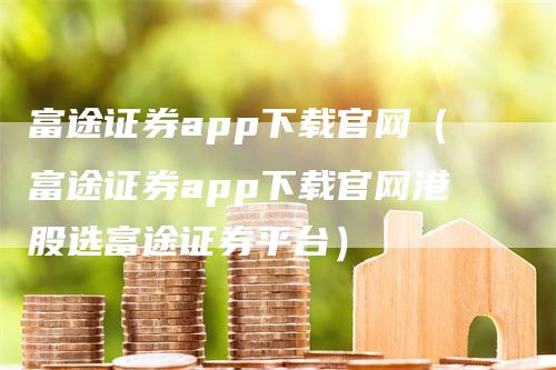 富途证券app下载官网（富途证券app下载官网港股选富途证券平台）