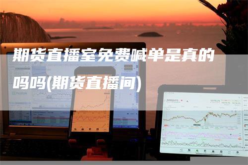 期货直播室免费喊单是真的吗吗(期货直播间)
