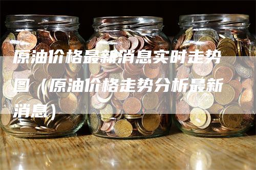 原油价格最新消息实时走势图（原油价格走势分析最新消息）