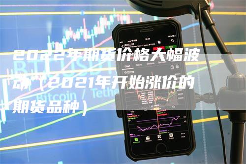 2022年期货价格大幅波动（2021年开始涨价的期货品种）