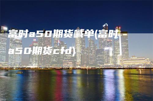 富时a50期货喊单(富时a50期货cfd)