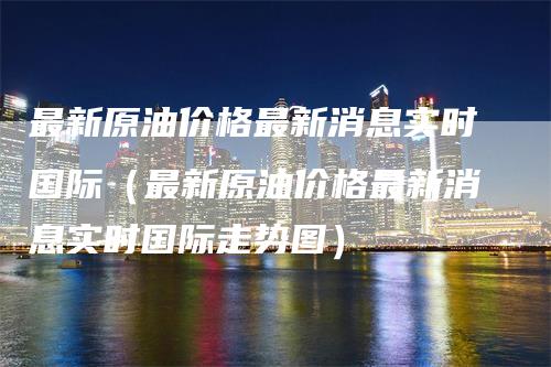 最新原油价格最新消息实时国际（最新原油价格最新消息实时国际走势图）