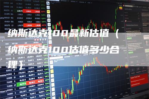 纳斯达克100最新估值（纳斯达克100估值多少合理）