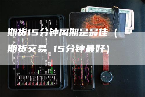 期货15分钟周期是最佳（期货交易 15分钟最好）